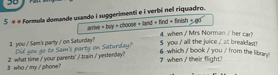 30 
5 x2 * Formula domande usando i suggerimenti e i verbi nel riquadro. 
arrive • buy • choose • land • find • finish » go 
4 when / Mrs Norman / her car? 
1 you / Sam's party / on Saturday? 
Did you go to Sam's party on Saturday? 5 you / all the juice / at breakfast? 
2 what time / your parents' / train / yesterday? 
6 which / book / you / from the library? 
7 when / their flight? 
3 who / my / phone?