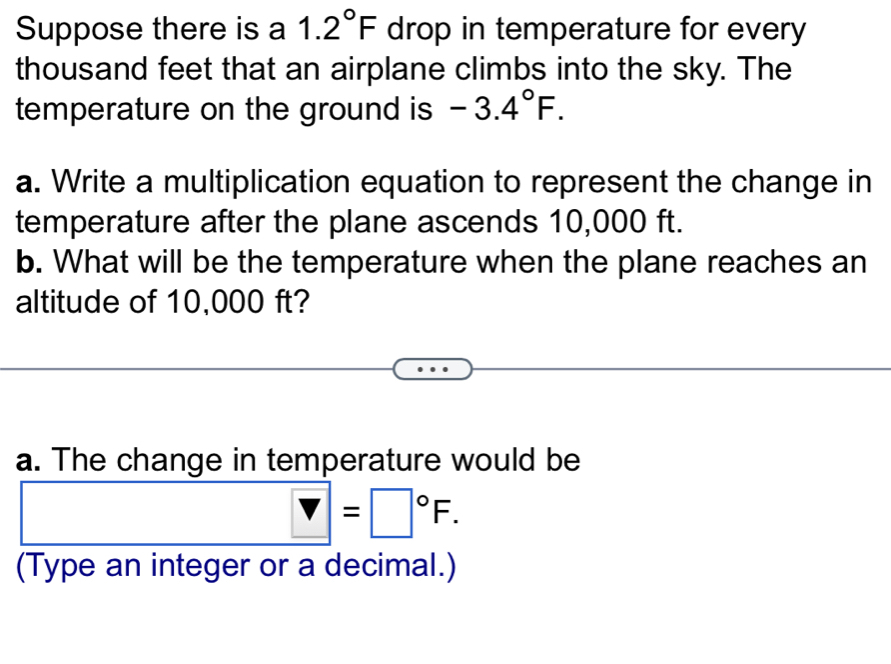 Suppose there is a 1.2°F drop in temperature for every
thousand feet that an airplane climbs into the sky. The 
temperature on the ground is -3.4°F. 
a. Write a multiplication equation to represent the change in 
temperature after the plane ascends 10,000 ft. 
b. What will be the temperature when the plane reaches an 
altitude of 10,000 ft? 
a. The change in temperature would be
V=□°F. 
(Type an integer or a decimal.)