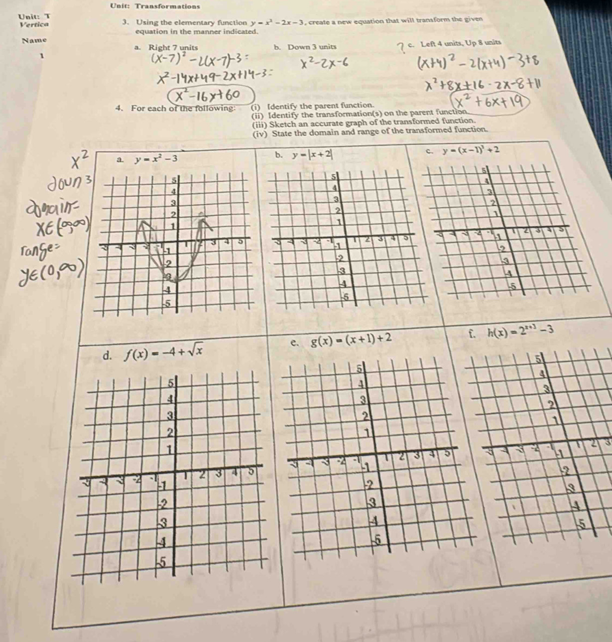 Transformations
Unit: T
Vertica 3. Using the elementary function y=x^2-2x-3 , create a new equation that will transform the given
equation in the manner indicated.
Name
a. Right 7 units b. Down 3 units
1 c. Left 4 units, Up 8 units
4. For each of the following (i) Identify the parent function.
(ii) Identify the transformation(s) on the parent function
(iii) Sketch an accurate graph of the transformed function.
(iv) State the domain and range of the transformed function.
c. y=(x-1)^3+2
a. y=x^2-3
b. y=|x+2|
5
4
3
2
1
-4 1 2 3 5
2
3
4
-5
e. g(x)=(x+1)+2 f. h(x)=2^(x+3)-3
d. f(x)=-4+sqrt(x)
5
5
a
4
3
3
2
2
1
1
3
a -2 1 2 3 3 5
2 3 4 5
-2 -1 2
-2
3
-3
4
4
-5
-5