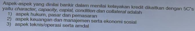 Aspek-aspek yang dinilai bankir dalam menilai kelayakan kredit dikaitkan dengan 5C''s
yaitu character, capacity, capial, condition dan collateral adalah
1) aspek hukum, pasar dan pemasaran
2) aspek keuangan dan manajemen serta ekonomi sosial
3) aspek teknis/operasi serta amdal