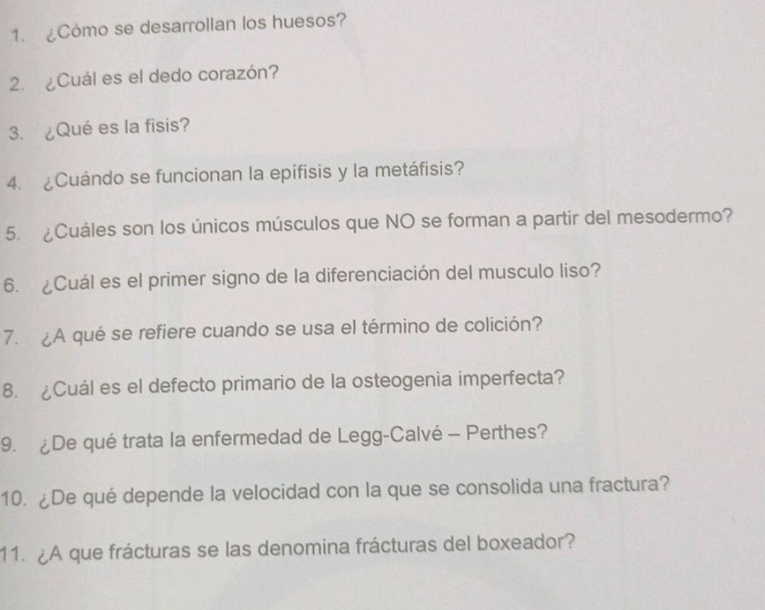 ¿Cómo se desarrollan los huesos? 
2. ¿Cuál es el dedo corazón? 
3. ¿Qué es la fisis? 
4. ¿Cuándo se funcionan la epífisis y la metáfisis? 
5. ¿Cuáles son los únicos músculos que NO se forman a partir del mesodermo? 
6. ¿Cuál es el primer signo de la diferenciación del musculo liso? 
7. ¿A qué se refiere cuando se usa el término de colición? 
8. ¿Cuál es el defecto primario de la osteogenia imperfecta? 
9. ¿De qué trata la enfermedad de Legg-Calvé - Perthes? 
10. ¿De qué depende la velocidad con la que se consolida una fractura? 
11. ¿A que frácturas se las denomina frácturas del boxeador?