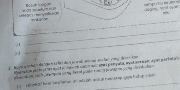 Basuh tangan 
sempurna terutama 
anda sebelum dan 
daging, hasil ayam 
selepas menyediakan 
telor 
makanan 
_ 
_ 
(i) 
_ 
(ii) 
_ 
2 Baca arahan dengan teliti dan jowab semua soalan yang diberikan. 
Nyatakan jenis-jenis ayɑt di bawɑh sama ado ayat penyata, ayat seruan, ayat perintah 
Kemudian, tulis jawapan yang betul pada ruang jawapan yang disediakan. 
(i) Objektif kem kesihatan ini adalah untuk menerap gaya hidup sihat.