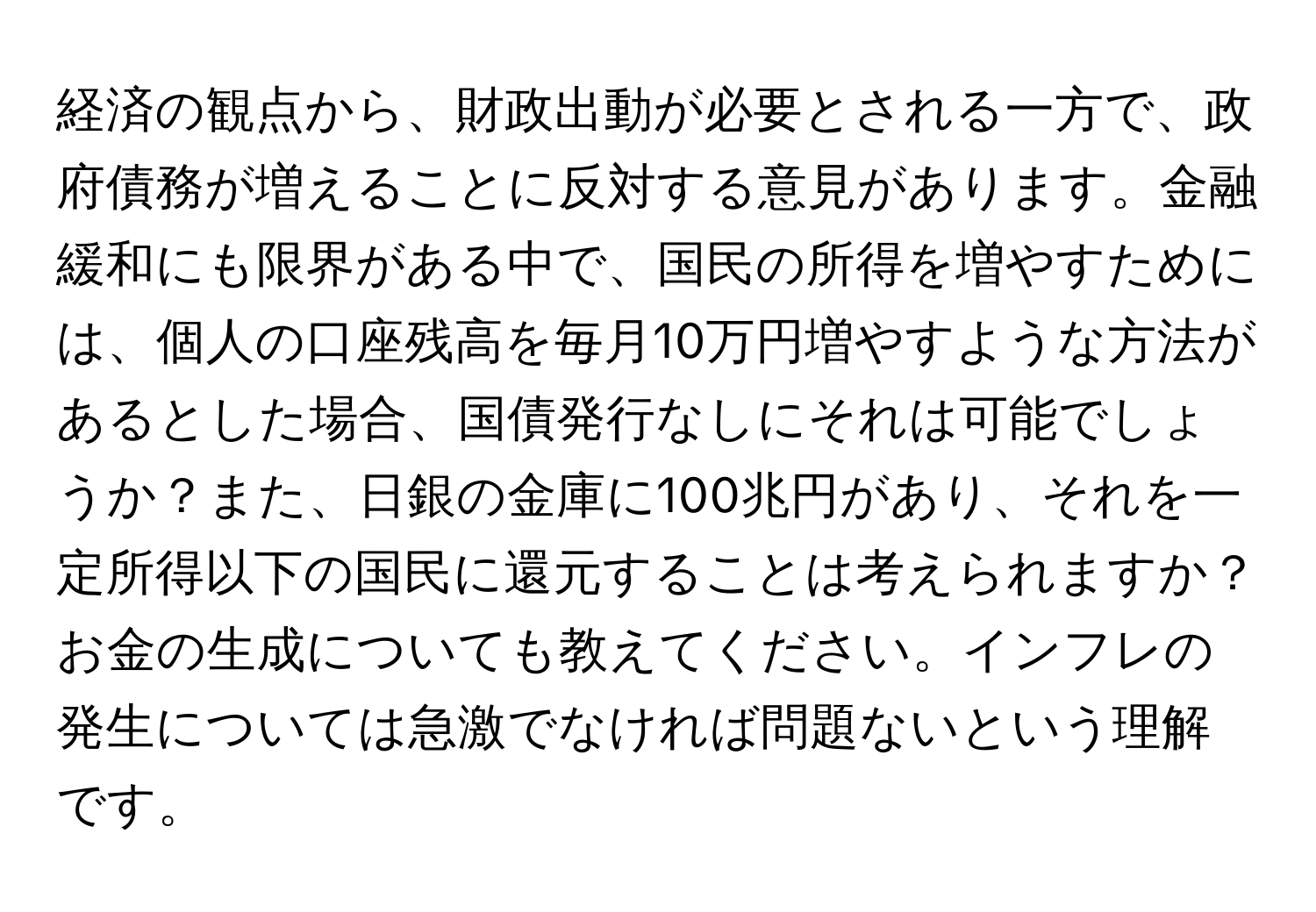 経済の観点から、財政出動が必要とされる一方で、政府債務が増えることに反対する意見があります。金融緩和にも限界がある中で、国民の所得を増やすためには、個人の口座残高を毎月10万円増やすような方法があるとした場合、国債発行なしにそれは可能でしょうか？また、日銀の金庫に100兆円があり、それを一定所得以下の国民に還元することは考えられますか？お金の生成についても教えてください。インフレの発生については急激でなければ問題ないという理解です。