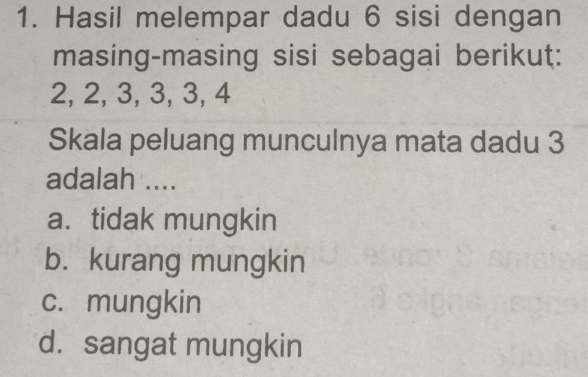 Hasil melempar dadu 6 sisi dengan
masing-masing sisi sebagai berikut:
2, 2, 3, 3, 3, 4
Skala peluang munculnya mata dadu 3
adalah ....
a. tidak mungkin
b. kurang mungkin
c. mungkin
d. sangat mungkin