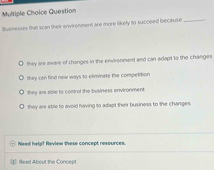 Question
Businesses that scan their environment are more likely to succeed because _.
they are aware of changes in the environment and can adapt to the changes
they can find new ways to eliminate the competition
they are able to control the business environment
they are able to avoid having to adapt their business to the changes
Need help? Review these concept resources.
D Read About the Concept