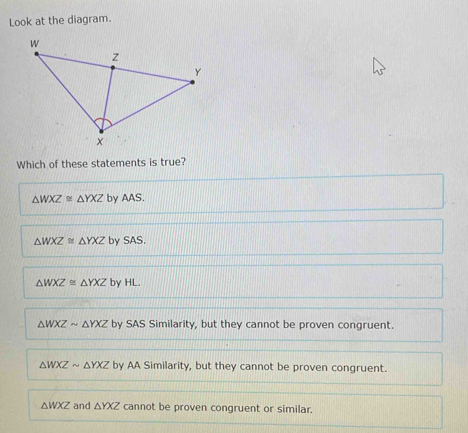 Look at the diagram.
Which of these statements is true?
△ WXZ≌ △ YXZ by AAS.
△ WXZ≌ △ YXZ by SAS.
△ WXZ≌ △ YXZ by HL.
△ WXZsim △ YXZ by SAS Similarity, but they cannot be proven congruent.
△ WXZsim △ YXZ by AA Similarity, but they cannot be proven congruent.
△ WXZ and △ YXZ cannot be proven congruent or similar.