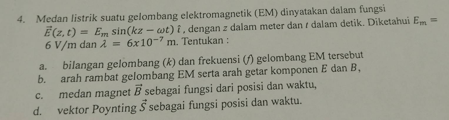 Medan listrik suatu gelombang elektromagnetik (EM) dinyatakan dalam fungsi
vector E(z,t)=E_msin (kz-omega t)hat i , dengan z dalam meter dan t dalam detik. Diketahui E_m=
6 V/m dan lambda =6x10^(-7)m. Tentukan : 
a. bilangan gelombang (k) dan frekuensi (f) gelombang EM tersebut 
b. arah rambat gelombang EM serta arah getar komponen E dan B, 
c. medan magnet vector B sebagai fungsi dari posisi dan waktu, 
d. vektor Poynting vector S sebagai fungsi posisi dan waktu.