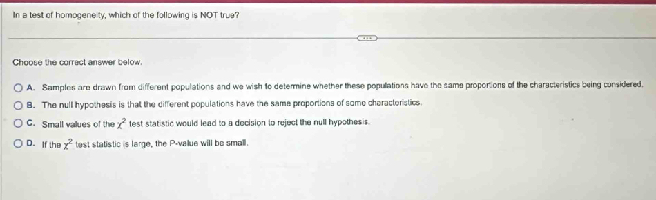 In a test of homogeneity, which of the following is NOT true?
Choose the correct answer below.
A. Samples are drawn from different populations and we wish to determine whether these populations have the same proportions of the characteristics being considered.
B. The null hypothesis is that the different populations have the same proportions of some characteristics.
C. Small values of the x^2 test statistic would lead to a decision to reject the null hypothesis.
D. If the x^2 test statistic is large, the P -value will be small.