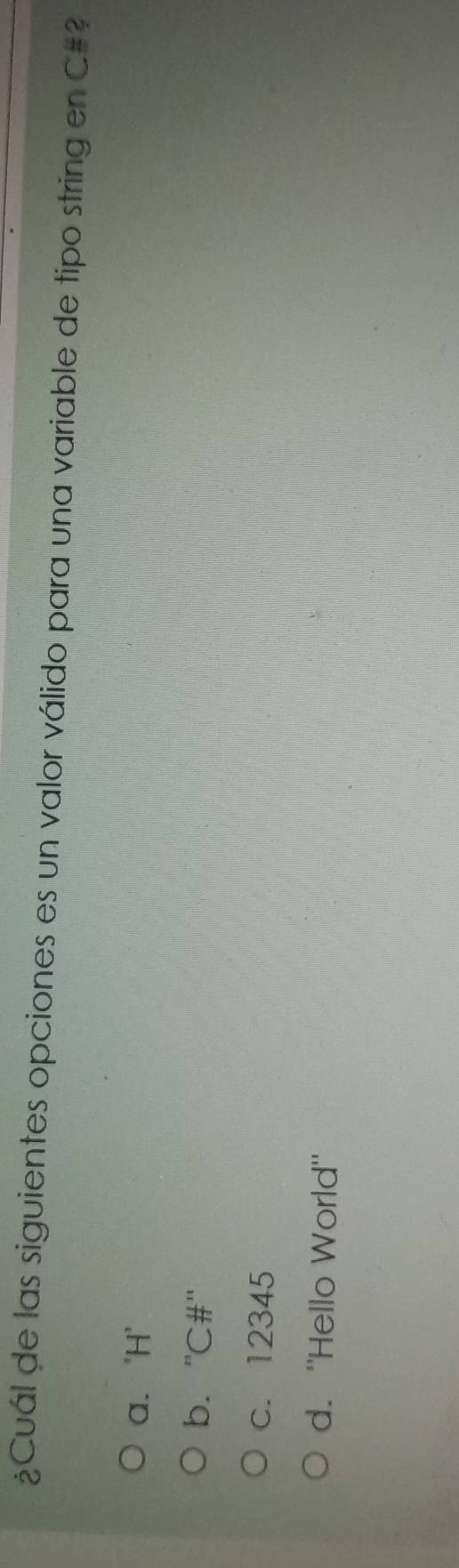 ¿Cuál de las siguientes opciones es un valor válido para una variable de tipo string en C#?
a. 'H'
b. ''C#"
c. 12345
d. "Hello World"