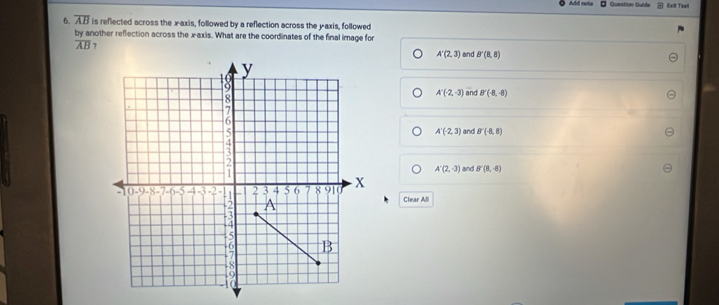 Add nots Question Guide Exit Test
6. overline AB is reflected across the x-axis, followed by a reflection across the yaxis, followed
by another reflection across the x-axis. What are the coordinates of the final image for
overline AB 7
A'(2,3) and B'(8,8)
A'(-2,-3) and B'(-8,-8)
and B'(-8,8)
A'(-2,3)
A'(2,-3) and B'(8,-8)
Clear All