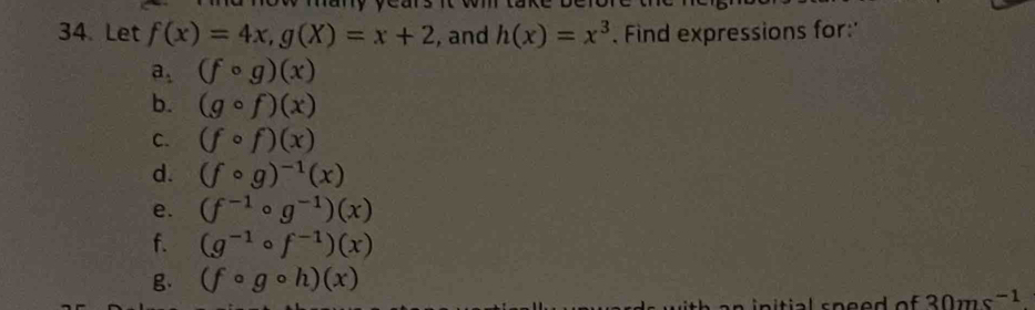 Let f(x)=4x, g(X)=x+2 , and h(x)=x^3. Find expressions for:' 
a. (fcirc g)(x)
b. (gcirc f)(x)
C. (fcirc f)(x)
d. (fcirc g)^-1(x)
e. (f^(-1)circ g^(-1))(x)
f. (g^(-1)circ f^(-1))(x)
g (fcirc gcirc h)(x)
30ms^(-1)