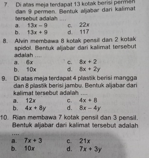 Di atas meja terdapat 13 kotak berisi permen
dan 9 permen. Bentuk aljabar dari kalimat
tersebut adalah ....
a. 13x-9 c. 22x
b. 13x+9 d. 117
8. Alvin membawa 8 kotak pensil dan 2 kotak
spidol. Bentuk aljabar dari kalimat tersebut
adalah ....
a. 6x C. 8x+2
b. 10x d. 8x+2y
9. Di atas meja terdapat 4 plastik berisi mangga
dan 8 plastik berisi jambu. Bentuk aljabar dari
kalimat tersebut adalah ....
a. 12x C. 4x+8
b. 4x+8y d. 8x-4y
10. Rian membawa 7 kotak pensil dan 3 pensil.
Bentuk aljabar dari kalimat tersebut adalah
…
a. 7x+3 C. 21x
b. 10x d. 7x+3y