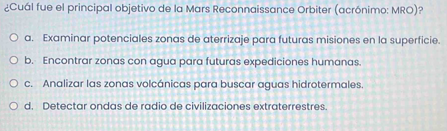 ¿Cuál fue el principal objetivo de la Mars Reconnaissance Orbiter (acrónimo: MRO)?
a. Examinar potenciales zonas de aterrizaje para futuras misiones en la superficie.
b. Encontrar zonas con agua para futuras expediciones humanas.
c. Analizar las zonas volcánicas para buscar aguas hidrotermales.
d. Detectar ondas de radio de civilizaciones extraterrestres.