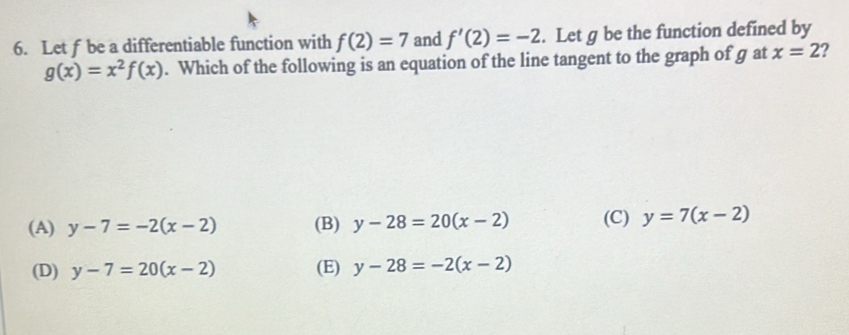 Let f be a differentiable function with f(2)=7 and f'(2)=-2. Let g be the function defined by
g(x)=x^2f(x). Which of the following is an equation of the line tangent to the graph of g at x=2 2
(A) y-7=-2(x-2) (B) y-28=20(x-2) (C) y=7(x-2)
(D) y-7=20(x-2) (E) y-28=-2(x-2)