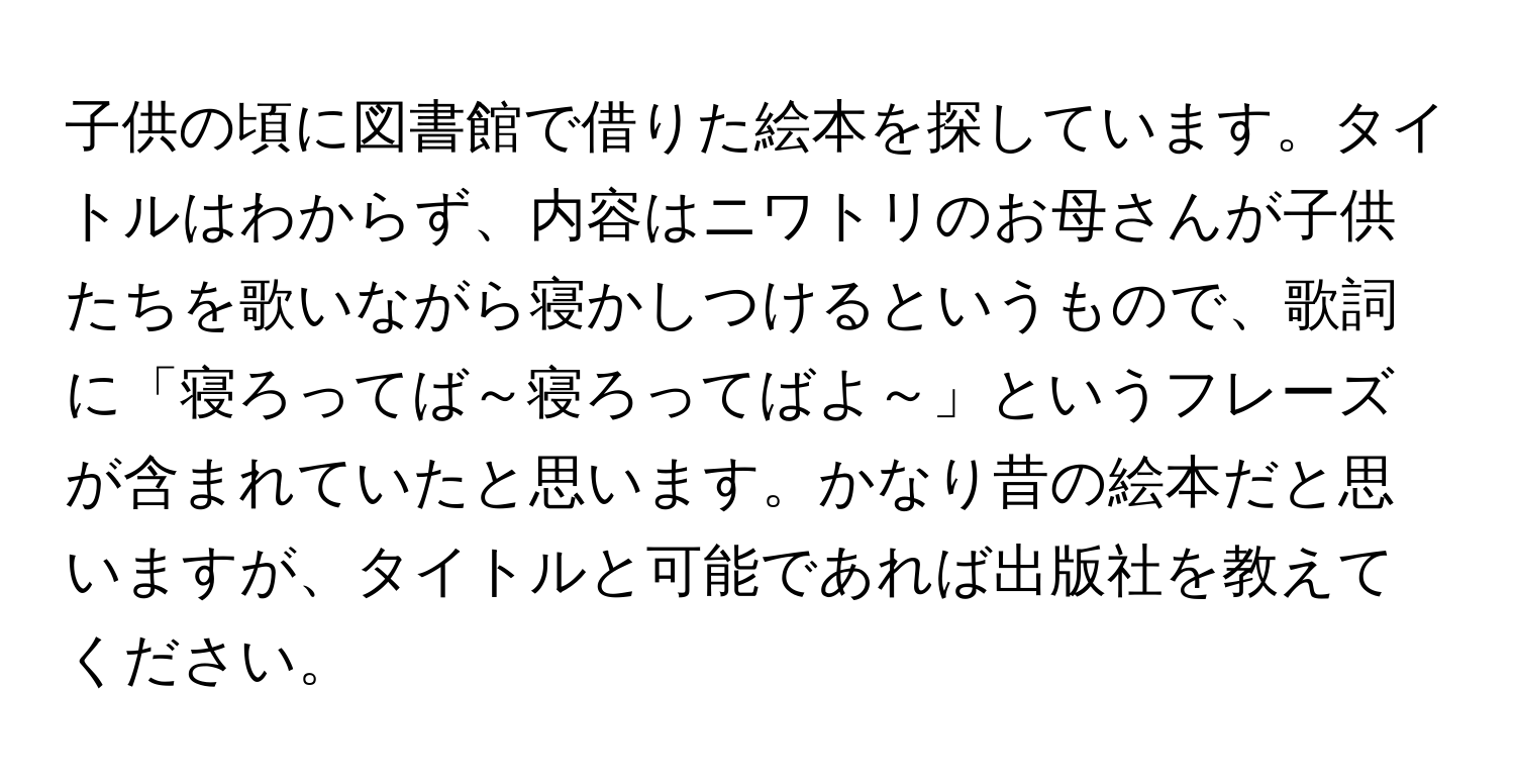 子供の頃に図書館で借りた絵本を探しています。タイトルはわからず、内容はニワトリのお母さんが子供たちを歌いながら寝かしつけるというもので、歌詞に「寝ろってば～寝ろってばよ～」というフレーズが含まれていたと思います。かなり昔の絵本だと思いますが、タイトルと可能であれば出版社を教えてください。