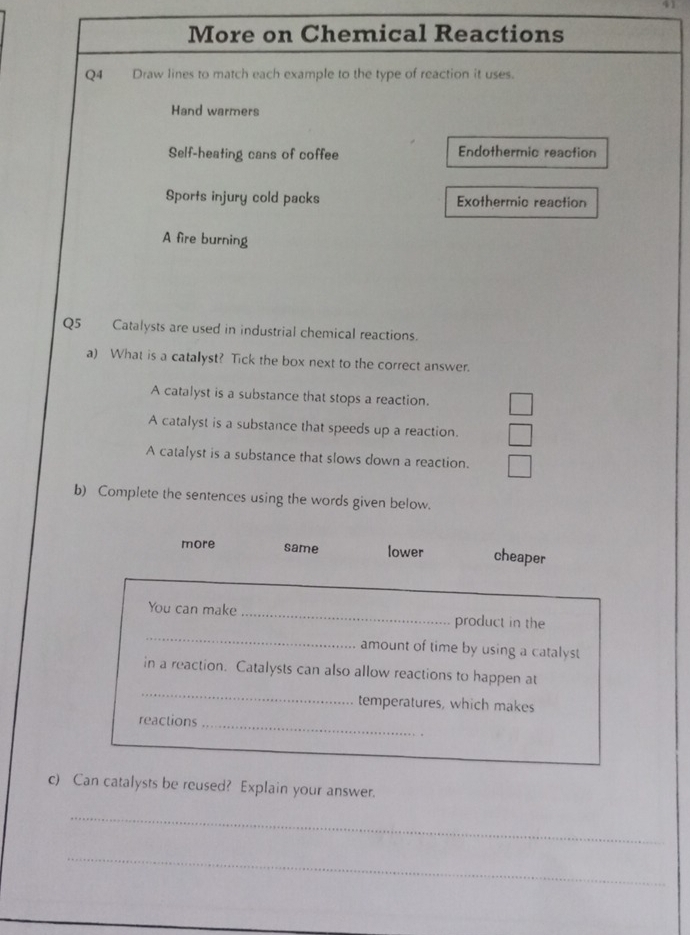 More on Chemical Reactions
Q4 Draw lines to match each example to the type of reaction it uses.
Hand warmers
Self-heating cans of coffee Endothermic reaction
Sports injury cold packs Exothermic reaction
A fire burning
Q5 Catalysts are used in industrial chemical reactions.
a) What is a catalyst? Tick the box next to the correct answer.
A catalyst is a substance that stops a reaction.
A catalyst is a substance that speeds up a reaction.
A catalyst is a substance that slows down a reaction.
b) Complete the sentences using the words given below.
more same lower cheaper
_
You can make _product in the
amount of time by using a catalyst
_
in a reaction. Catalysts can also allow reactions to happen at
temperatures, which makes
reactions_
.
c) Can catalysts be reused? Explain your answer.
_
_