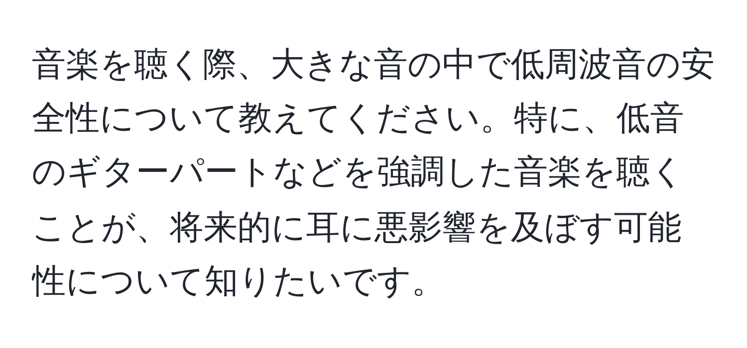 音楽を聴く際、大きな音の中で低周波音の安全性について教えてください。特に、低音のギターパートなどを強調した音楽を聴くことが、将来的に耳に悪影響を及ぼす可能性について知りたいです。