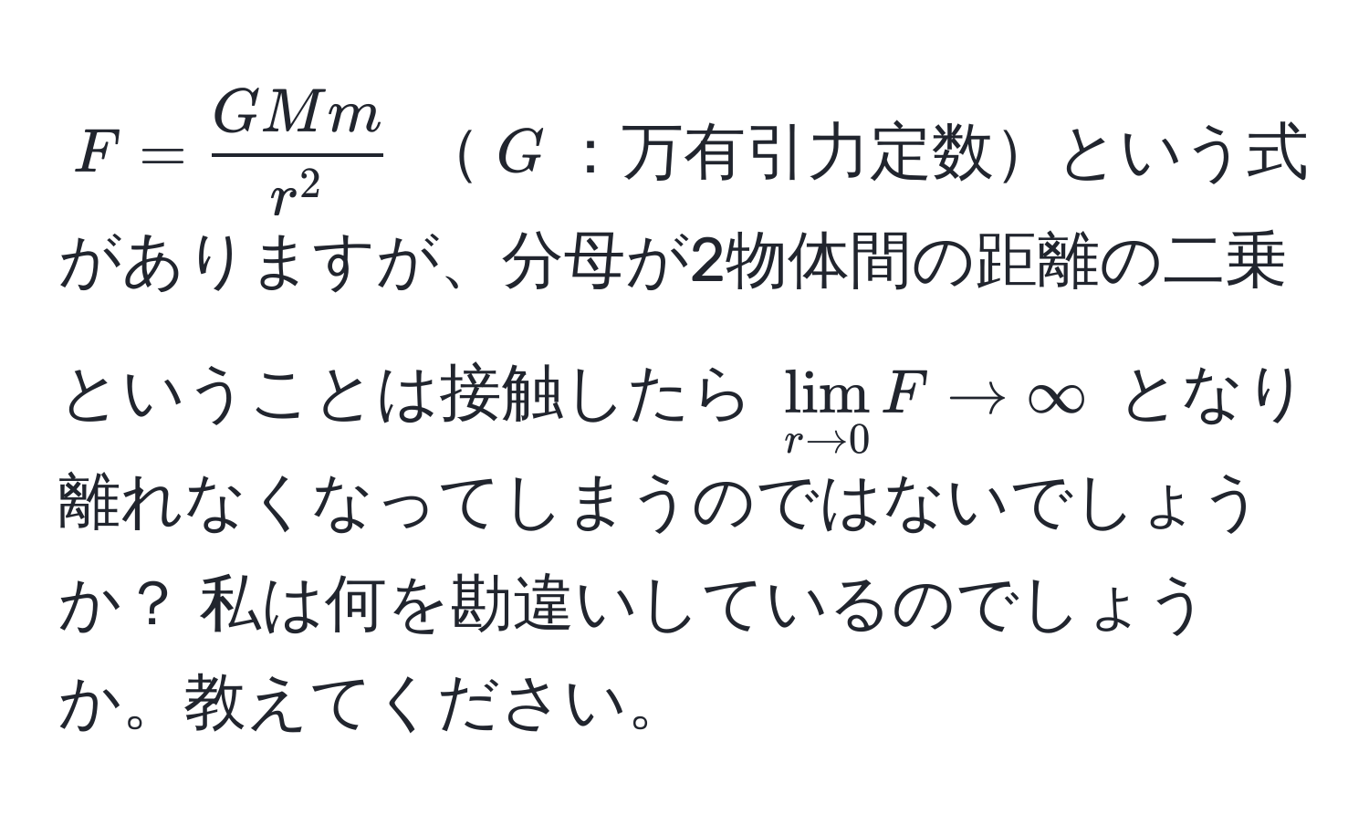 $F=fracGMmr^2$ $G$：万有引力定数という式がありますが、分母が2物体間の距離の二乗ということは接触したら $lim_r to 0 F to ∈fty$ となり離れなくなってしまうのではないでしょうか？ 私は何を勘違いしているのでしょうか。教えてください。