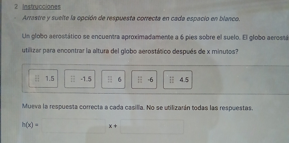 Instrucciones
Arrastre y suelte la opción de respuesta correcta en cada espacio en blanco.
Un globo aerostático se encuentra aproximadamente a 6 pies sobre el suelo. El globo aerostá
utilizar para encontrar la altura del globo aerostático después de x minutos?
1.5 -1.5 6 -6 4.5
Mueva la respuesta correcta a cada casilla. No se utilizarán todas las respuestas.
h(x)=□ x+□