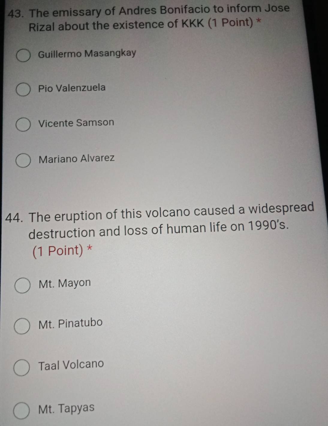 The emissary of Andres Bonifacio to inform Jose
Rizal about the existence of KKK (1 Point) *
Guillermo Masangkay
Pio Valenzuela
Vicente Samson
Mariano Alvarez
44. The eruption of this volcano caused a widespread
destruction and loss of human life on 1990’s.
(1 Point) *
Mt. Mayon
Mt. Pinatubo
Taal Volcano
Mt. Tapyas