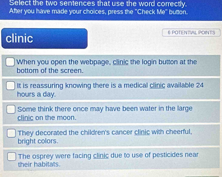 Select the two sentences that use the word correctly.
After you have made your choices, press the "Check Me" button.
clinic
6 POTENTIAL POINTS
When you open the webpage, clinic the login button at the
bottom of the screen.
It is reassuring knowing there is a medical clinic available 24
hours a day.
Some think there once may have been water in the large
clinic on the moon.
They decorated the children's cancer clinic with cheerful,
bright colors.
The osprey were facing clinic due to use of pesticides near
their habitats.