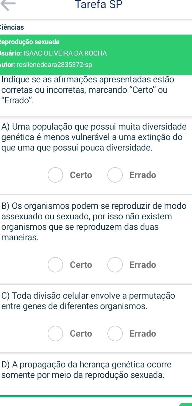 Tarefa SP
Ciências
Reprodução sexuada
Isuário: ISAAC OLIVEIRA DA ROCHA
Autor: rosilenedeara2835372-sp
Indique se as afirmações apresentadas estão
corretas ou incorretas, marcando “Certo” ou
“Errado”.
A) Uma população que possui muita diversidade
genética é menos vulnerável a uma extinção do
que uma que possui pouca diversidade.
Certo Errado
B) Os organismos podem se reproduzir de modo
assexuado ou sexuado, por isso não existem
organismos que se reproduzem das duas
maneiras.
Certo Errado
C) Toda divisão celular envolve a permutação
entre genes de diferentes organismos.
Certo Errado
D) A propagação da herança genética ocorre
somente por meio da reprodução sexuada.