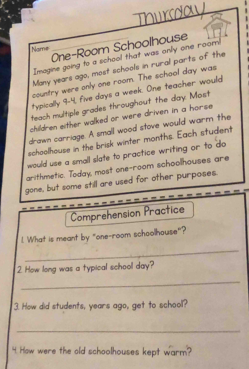 One-Room Schoolhouse 
Name 
Imagine going to a school that was only one room! 
Many years ago, most schools in rural parts of the 
country were only one room. The school day was 
typically 9-4, five days a week. One teacher would 
teach multiple grades throughout the day. Most 
children either walked or were driven in a horse 
drawn carriage. A small wood stove would warm the 
schoolhouse in the brisk winter months. Each student 
would use a small slate to practice writing or to do 
arithmetic. Today, most one-room schoolhouses are 
gone, but some still are used for other purposes. 
Comprehension Practice 
1. What is meant by "one-room schoolhouse”? 
_ 
2. How long was a typical school day? 
_ 
3. How did students, years ago, get to school? 
_ 
4. How were the old schoolhouses kept warm?