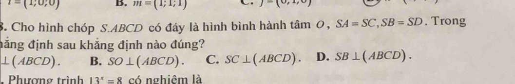 l=(1;0;0)
B. m=(1;1;1)
C. j-(0,1,0)
8. Cho hình chóp S. ABCD có đáy là hình bình hành tâm 0, SA=SC, SB=SD. Trong
đăng định sau khẳng định nào đúng?
⊥ (ABCD). B. SO⊥ (ABCD). C. SC⊥ (ABCD). D. SB⊥ (ABCD). 
. Phương trình 13^x=8 có nghiêm là