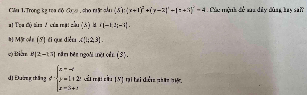 Câu 1.Trong kg tọa độ Oxyz , cho mặt cầu (S):(x+1)^2+(y-2)^2+(z+3)^2=4. Các mệnh đề sau đây đúng hay sai?
a) Tọa độ tâm / của mặt cầu (S) là I(-1;2;-3).
b) Mặt cầu (S) đi qua điềm A(1;2;3).
c) Điểm B(2;-1;3) nằm bên ngoài mặt cầu (S).
d) Đường thắng d : :beginarrayl x=-t y=1+2t z=3+tendarray. cắt mặt cầu (S) tại hai điểm phân biệt.