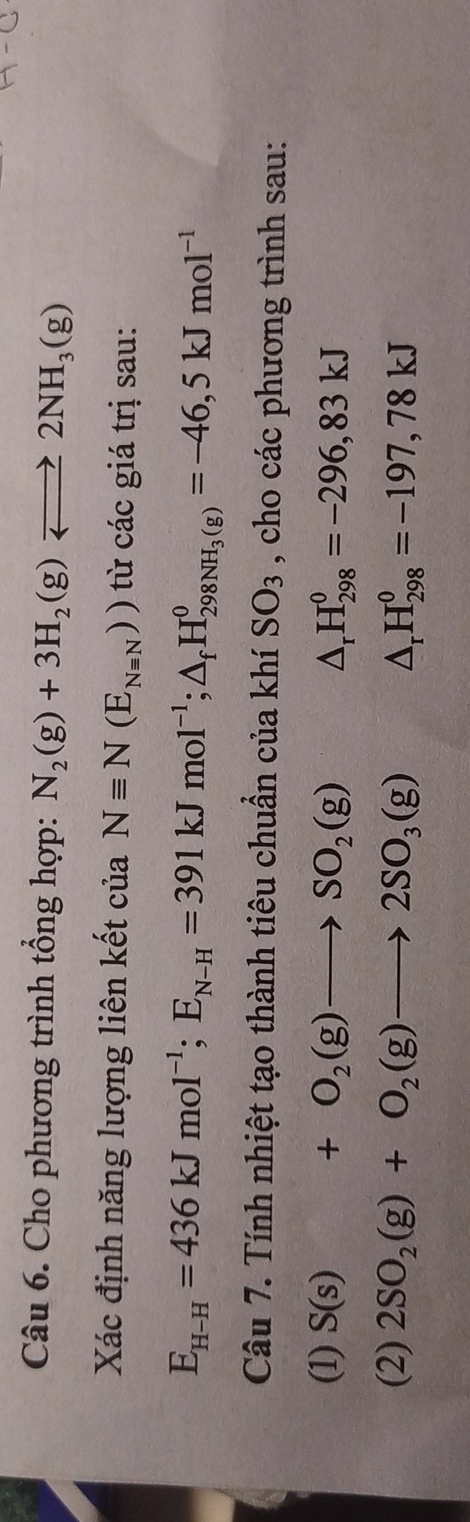 Cho phương trình tổng hợp: N_2(g)+3H_2(g)leftharpoons 2NH_3(g)
Xác định năng lượng liên kết ở :u a Nequiv N(E_Nequiv N)) từ các giá trị sau:
E_H-H=436kJmol^(-1); E_N-H=391kJmol^(-1); △ _fH_298NH_3(g)=-46,5kJmol^(-1)
Câu 7. Tính nhiệt tạo thành tiêu chuẩn của khí SO_3 , cho các phương trình sau: 
(1) S(s)+O_2(g)to SO_2(g) △ _rH_(298)^0=-296,83kJ
(2) 2SO_2(g)+O_2(g)to 2SO_3(g)
△ _rH_(298)^0=-197,78kJ