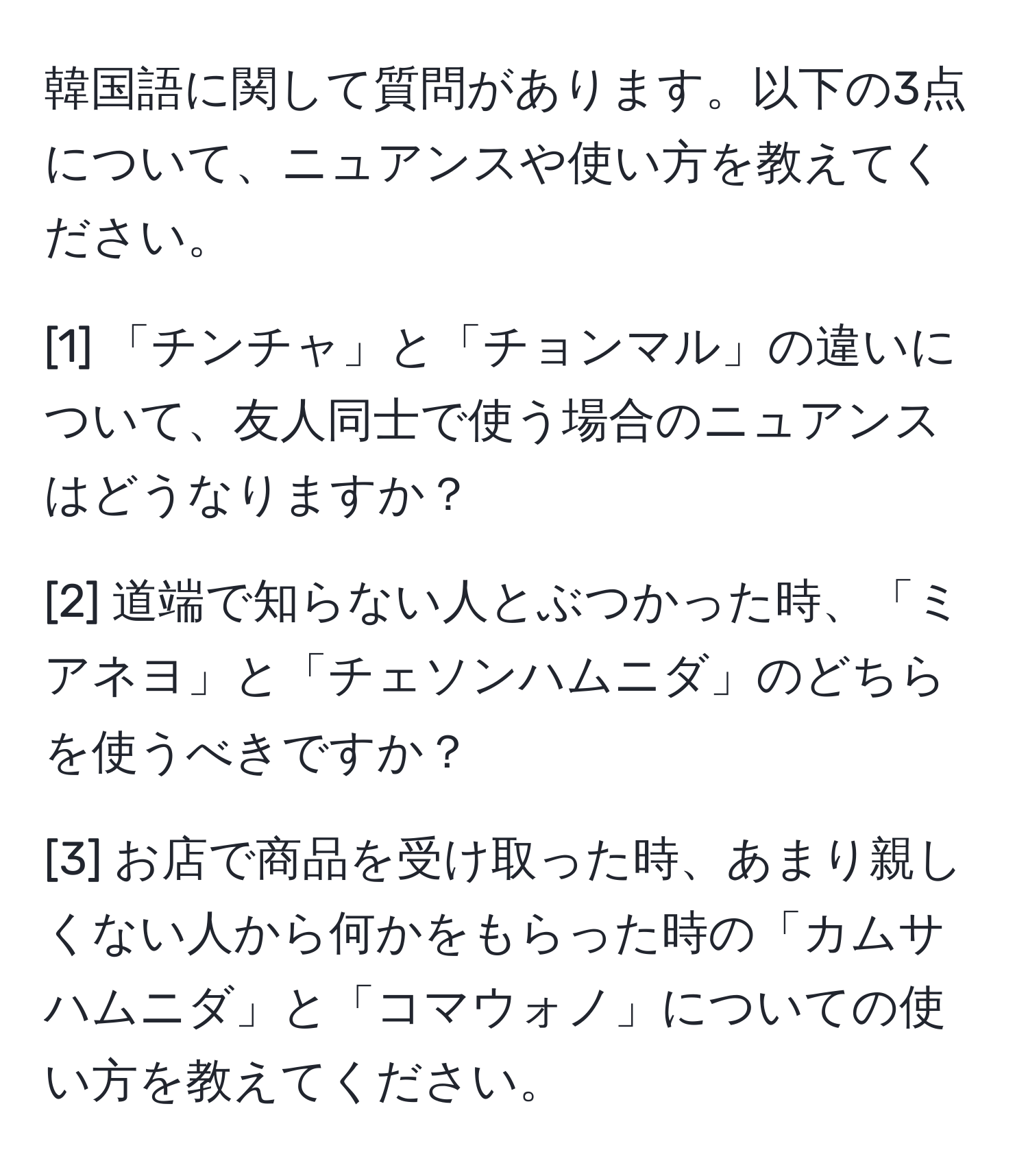 韓国語に関して質問があります。以下の3点について、ニュアンスや使い方を教えてください。

[1] 「チンチャ」と「チョンマル」の違いについて、友人同士で使う場合のニュアンスはどうなりますか？

[2] 道端で知らない人とぶつかった時、「ミアネヨ」と「チェソンハムニダ」のどちらを使うべきですか？

[3] お店で商品を受け取った時、あまり親しくない人から何かをもらった時の「カムサハムニダ」と「コマウォノ」についての使い方を教えてください。