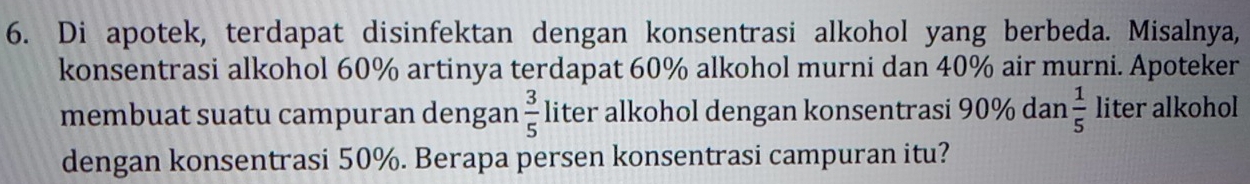 Di apotek, terdapat disinfektan dengan konsentrasi alkohol yang berbeda. Misalnya, 
konsentrasi alkohol 60% artinya terdapat 60% alkohol murni dan 40% air murni. Apoteker 
membuat suatu campuran dengan  3/5  liter alkohol dengan konsentrasi 90% dan  1/5  liter alkohol 
dengan konsentrasi 50%. Berapa persen konsentrasi campuran itu?