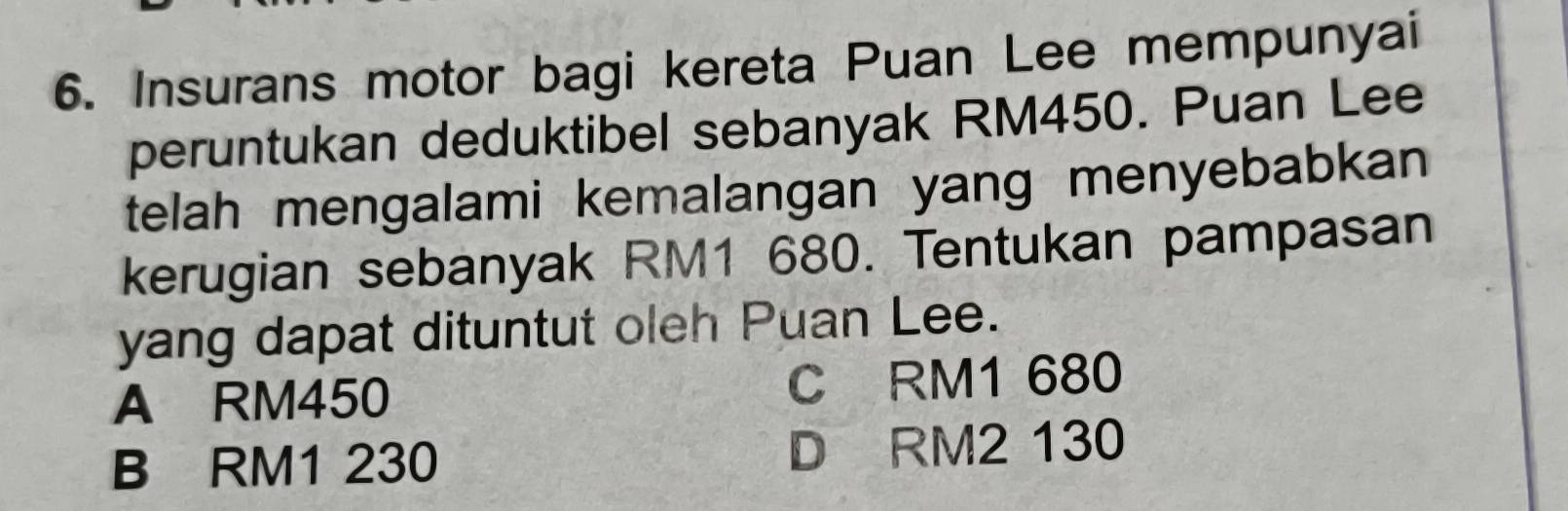 Insurans motor bagi kereta Puan Lee mempunyai
peruntukan deduktibel sebanyak RM450. Puan Lee
telah mengalami kemalangan yang menyebabkan
kerugian sebanyak RM1 680. Tentukan pampasan
yang dapat dituntut oleh Puan Lee.
A RM450 C RM1 680
B RM1 230 D RM2 130