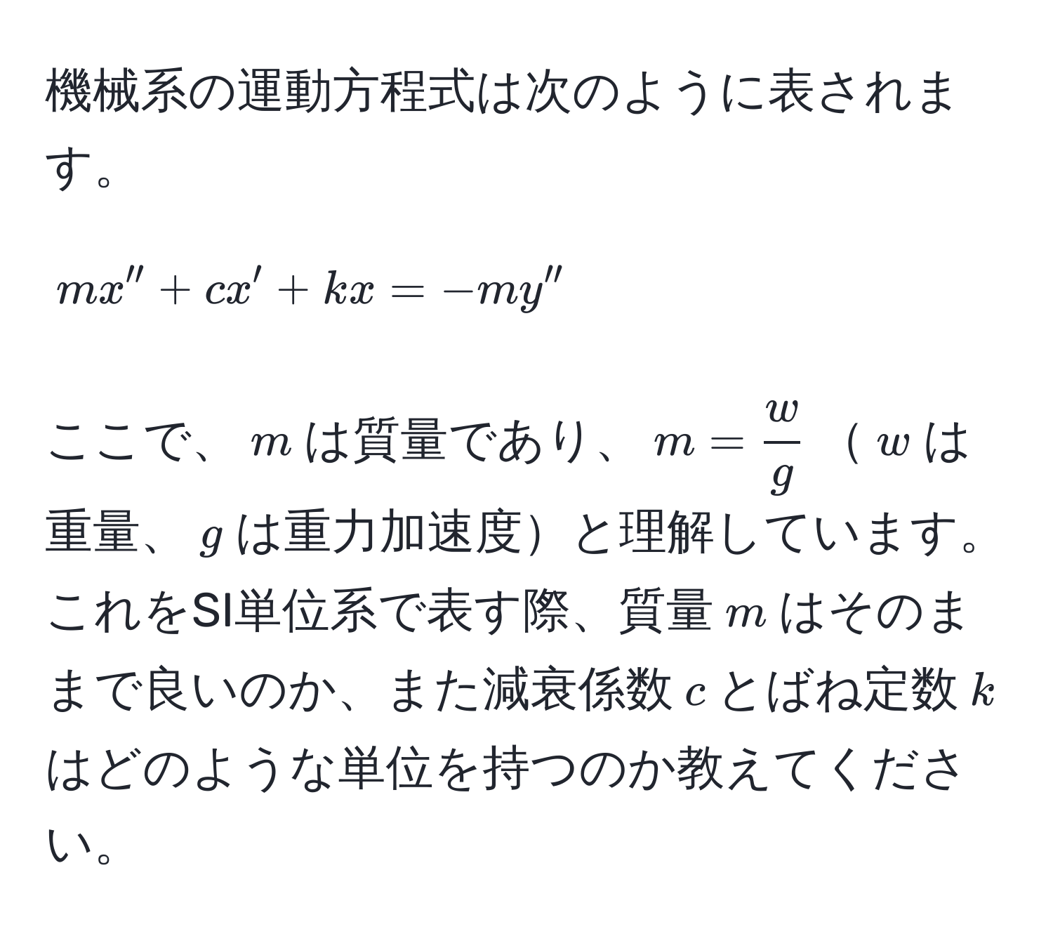 機械系の運動方程式は次のように表されます。  
$$mx'' + cx' + kx = -my''$$  
ここで、$m$は質量であり、$m =  w/g $$w$は重量、$g$は重力加速度と理解しています。これをSI単位系で表す際、質量$m$はそのままで良いのか、また減衰係数$c$とばね定数$k$はどのような単位を持つのか教えてください。