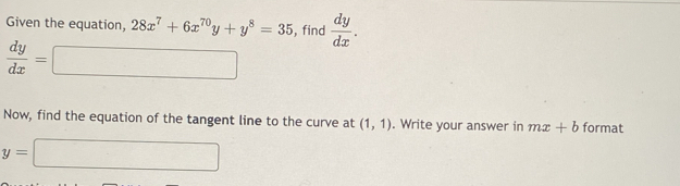 Given the equation, 28x^7+6x^(70)y+y^8=35 , find  dy/dx .
 dy/dx =□
Now, find the equation of the tangent line to the curve at (1,1). Write your answer in mx+b format
y=□