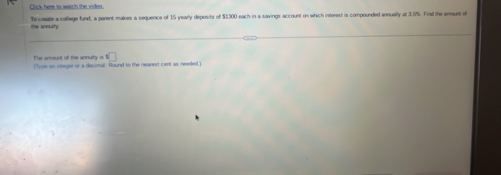 Click here to watch the video. 
To create a college fund, a parent makes a sequence of 15 yearly deposits of $1300 each in a savings account on which interest is compounded annually at 3.5%. Find the amount of 
the annuity 
The amount of the annuity is $□
(Type an integer or a decimal: Round to the nearest cent as needed.)