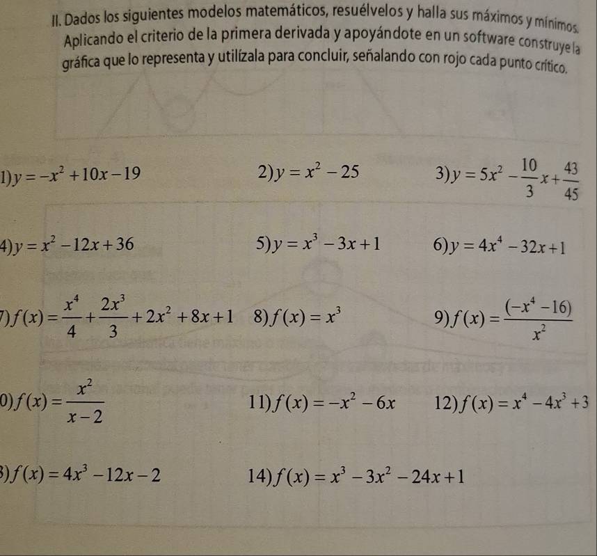 Dados los siguientes modelos matemáticos, resuélvelos y halla sus máximos y mínimos 
Aplicando el criterio de la primera derivada y apoyándote en un software construye la 
gráfica que lo representa y utilízala para concluir, señalando con rojo cada punto crítico. 
1) y=-x^2+10x-19 3) y=5x^2- 10/3 x+ 43/45 
2) y=x^2-25
4 y=x^2-12x+36
5) y=x^3-3x+1 6) y=4x^4-32x+1
f(x)= x^4/4 + 2x^3/3 +2x^2+8x+1 8) f(x)=x^3 9) f(x)= ((-x^4-16))/x^2 
o f(x)= x^2/x-2  11). f(x)=-x^2-6x 12) f(x)=x^4-4x^3+3
f(x)=4x^3-12x-2 14) f(x)=x^3-3x^2-24x+1