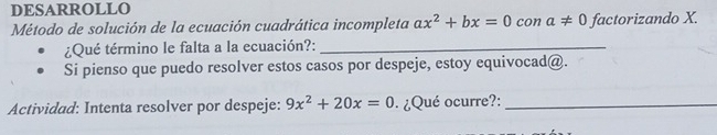 DESARROLLO 
Método de solución de la ecuación cuadrática incompleta ax^2+bx=0 con a!= 0 factorizando X. 
¿Qué término le falta a la ecuación?:_ 
Si pienso que puedo resolver estos casos por despeje, estoy equivocad@. 
Actividad: Intenta resolver por despeje: 9x^2+20x=0 ¿Qué ocurre?:_