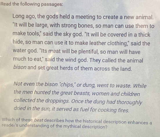 Read the following passages: 
Long ago, the gods held a meeting to create a new animal. 
"It will be large, with strong bones, so man can use them to 
make tools," said the sky god. "It will be covered in a thick 
hide, so man can use it to make leather clothing," said the 
water god. "Its meat will be plentiful, so man will have 
much to eat," said the wind god. They called the animal 
bison and set great herds of them across the land. 
Not even the bison "chips," or dung, went to waste. While 
the men hunted the great beasts, women and children 
collected the droppings. Once the dung had thoroughly 
dried in the sun, it served as fuel for cooking fires. 
Which of these best describes how the historical description enhances a 
reader's understanding of the mythical description?