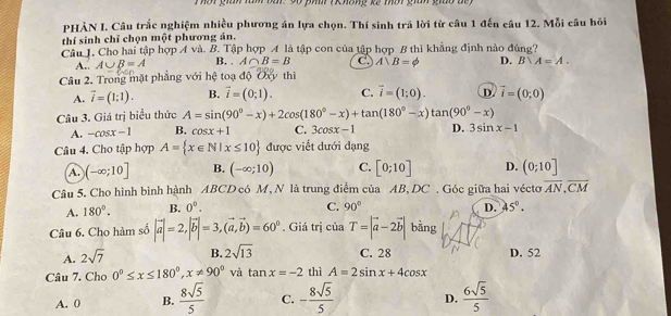 ờt gián làm bar: 90 phn ( Khống kế mờt gián giáo đế 
PHÀN I. Câu trắc nghiệm nhiều phương án lựa chọn. Thí sinh trả lời từ câu 1 đến câu 12. Mỗi câu hỏi
thí sinh chỉ chọn một phương án.
Câu J. Cho hai tập hợp A và. B. Tập hợp A là tập con của tập hợp B thì khẳng định nào đúng?
A.. A∪ B=A B. . A∩ B=B C) A∪ B=phi D. B∪ A=A.
Câu 2. Trong mặt phẳng với hệ toạ độ Oxy thì
A. vector i=(1:1). B. vector i=(0;1). C. vector i=(1;0). D vector i=(0;0)
Câu 3. Giá trị biểu thức A=sin (90°-x)+2cos (180°-x)+tan (180°-x)tan (90°-x)
A. -cos x-1 B. cos x+1 C. 3cos x-1 D. 3sin x-1
Câu 4. Cho tập hợp A= x∈ N|x≤ 10 được viết dưới dạng
a (-∈fty ;10] B. (-∈fty ;10) C. [0;10] D. (0;10]
Câu 5, Cho hình bình hành ABCD có M, N là trung điểm của AB, DC . Góc giữa hai véctơ overline AN,overline CM
C. 90°
A. 180°. B. 0^0. D. 45°.
Câu 6. Cho hàm số |vector a|=2,|vector b|=3,(vector a,vector b)=60^0. Giá trị của T=|vector a-2vector b| bàng
A. 2sqrt(7) B. 2sqrt(13) C. 28 D. 52
Câu 7. Cho 0°≤ x≤ 180°,x!= 90° và tan x=-2 thì A=2sin x+4cos x
A. 0 B.  8sqrt(5)/5  C. - 8sqrt(5)/5  D.  6sqrt(5)/5 