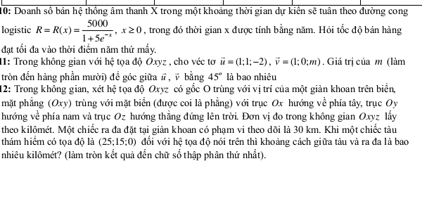 10: Doanh số bán hệ thống âm thanh X trong một khoảng thời gian dự kiền sẽ tuân theo đường cong 
logistic R=R(x)= 5000/1+5e^(-x) , x≥ 0 , trong đó thời gian x được tính bằng năm. Hỏi tốc độ bán hàng 
đạt tối đa vào thời điểm năm thứ mấy. 
11: Trong không gian với hệ tọa độ Oxyz , cho véc tơ vector u=(1;1;-2), vector v=(1;0;m). Giá trị của m (làm 
tròn đến hàng phần mười) để góc giữa # , ỹ bằng 45° là bao nhiêu 
12: Trong không gian, xét hệ tọa độ Oxyz có gốc O trùng với vị trí của một giản khoan trên biển, 
mặt phẳng (Oxy) trùng với mặt biển (được coi là phẳng) với trục Ox hướng về phía tây, trục Oy 
hướng về phía nam và trục Oz hướng thẳng đứng lên trời. Đơn vị đo trong không gian Oxyz lấy 
theo kilômét. Một chiếc ra đa đặt tại giản khoan có phạm vi theo dõi là 30 km. Khi một chiếc tàu 
thám hiểm có tọa độ là (25;15;0) đổi với hệ tọa độ nói trên thì khoảng cách giữa tàu và ra đa là bao 
nhiêu kilômét? (làm tròn kết quả đến chữ số thập phân thứ nhất).