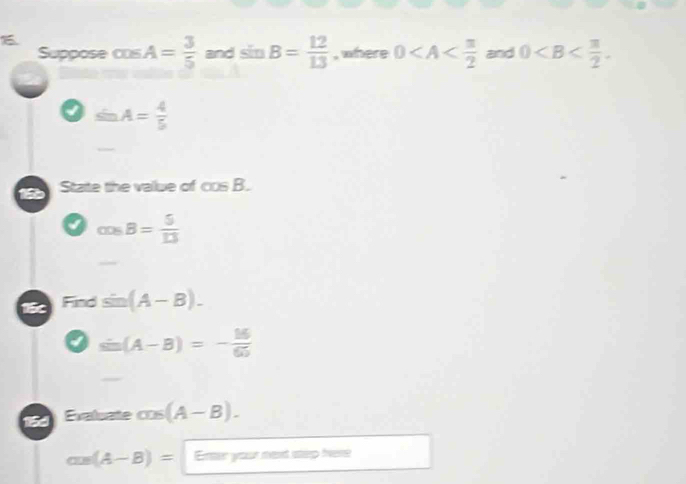 Suppose cos A= 3/5  and sin B= 12/13  , where 0 and 0 .
sin A= 4/5 
1 State the vallue of cos B.
a cos B= 5/13 
15c Find sin (A-B).
I sin (A-B)=- 16/65 
15d Evaluate cos (A-B).
cos (A-B)= Enter your ment step fvere