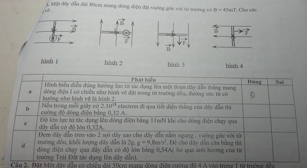 Một dây dẫn dài 80cm mang dòng điện đặt vuông góc với từ trường có B=45mT : Cho các
voverline e.
F
hình 1 hình 2 hình 3 hình 4
Câu 2. Đặt Một dây dẫn có chiều dài 50cm mang đòng điện cường đô 4 A vào trong 1 từ trường đều