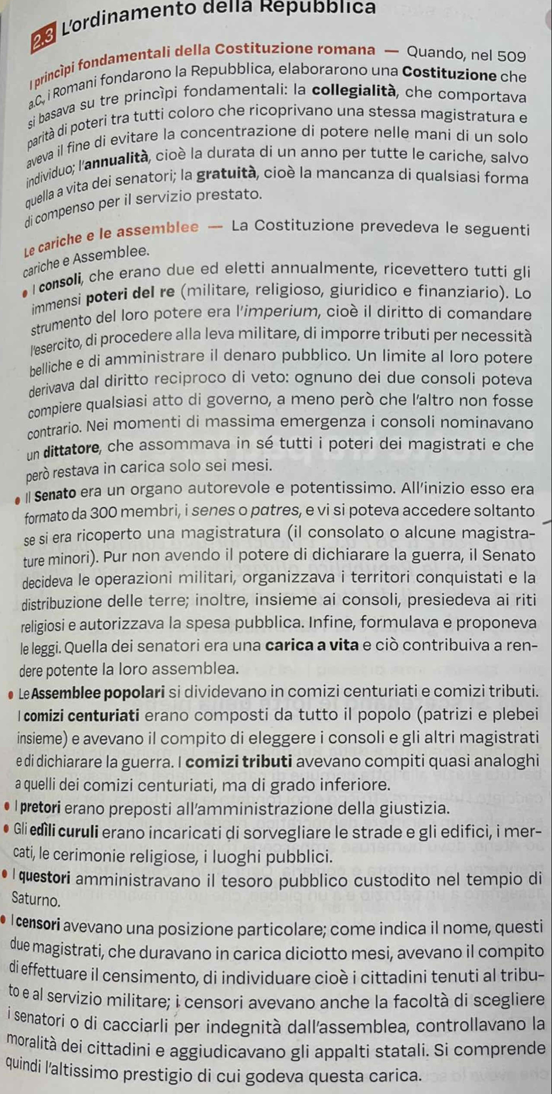 Lordinamento della Repubblica
1princípi fondamentali della Costituzione romana — Quando, nel 509
a.C., i Romani fondarono la Repubblica, elaborarono una Costituzione che
si basava su tre princípi fondamentali: la collegialità, che comportava
parità di poteri tra tutti coloro che ricoprivano una stessa magistratura e
aveva il fine di evitare la concentrazione di potere nelle mani di un solo
individuo; l'annualità, cioè la durata di un anno per tutte le cariche, salvo
quella a vita dei senatori; la gratuità, cioè la mancanza di qualsiasi forma
di compenso per il servizio prestato.
Le cariche e le assemblee — La Costituzione prevedeva le seguenti
cariche e Assemblee.
#  consoli, che erano due ed eletti annualmente, ricevettero tutti gli
immensi poteri del re (militare, religioso, giuridico e finanziario). Lo
strumento del loro potere era l'imperium, cioè il diritto di comandare
l'esercito, di procedere alla leva militare, di imporre tributi per necessità
belliche e di amministrare il denaro pubblico. Un limite al loro potere
derivava dal diritto reciproco di veto: ognuno dei due consoli poteva
compiere qualsiasi atto di governo, a meno però che l'altro non fosse
contrario. Nei momenti di massima emergenza i consoli nominavano
un dittatore, che assommava in sé tutti i poteri dei magistrati e che
però restava in carica solo sei mesi.
Semato era un organo autorevole e potentissimo. All'inizio esso era
formato da 300 membri, i senes o pɑtres, e vi si poteva accedere soltanto
se si era ricoperto una magistratura (il consolato o alcune magistra-
ture minori). Pur non avendo il potere di dichiarare la guerra, il Senato
decideva le operazioni militari, organizzava i territori conquistati e la
distribuzione delle terre; inoltre, insieme ai consoli, presiedeva ai riti
religiosi e autorizzava la spesa pubblica. Infine, formulava e proponeva
le leggi. Quella dei senatori era una carica a vita e ciò contribuiva a ren-
dere potente la loro assemblea.
● LeAssemblee popolari si dividevano in comizi centuriati e comizi tributi.
I comizi centuriati erano composti da tutto il popolo (patrizi e plebei
insieme) e avevano il compito di eleggere i consoli e gli altri magistrati
e di dichiarare la guerra. I comizi tributi avevano compiti quasi analoghi
a quelli dei comizi centuriati, ma di grado inferiore.
l pretori erano preposti all'amministrazione della giustizia.
Gli edìli curuli erano incaricati di sorvegliare le strade e gli edifici, i mer-
cati, le cerimonie religiose, i luoghi pubblici.
I questori amministravano il tesoro pubblico custodito nel tempio di
Saturno.
I censori avevano una posizione particolare; come indica il nome, questi
due magistrati, che duravano in carica diciotto mesi, avevano il compito
di effettuare il censimento, di individuare cioè i cittadini tenuti al tribu-
to e al servizio militare; i censori avevano anche la facoltà di scegliere
í senatori o di cacciarli per indegnità dall'assemblea, controllavano la
moralità dei cittadini e aggiudicavano gli appalti statali. Si comprende
quindi l'altissimo prestigio di cui godeva questa carica.