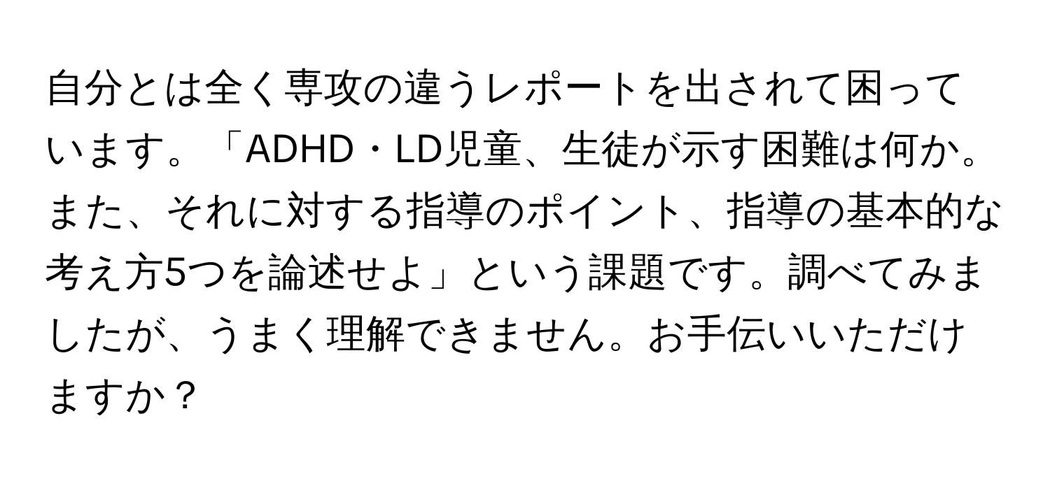 自分とは全く専攻の違うレポートを出されて困っています。「ADHD・LD児童、生徒が示す困難は何か。また、それに対する指導のポイント、指導の基本的な考え方5つを論述せよ」という課題です。調べてみましたが、うまく理解できません。お手伝いいただけますか？