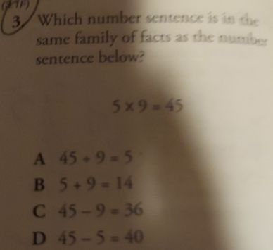 (JTF)
3 Which number sentence is in the
same family of facts as the number
sentence below?
5* 9=45
A 45/ 9=5
B 5+9=14
C 45-9=36
D 45-5=40