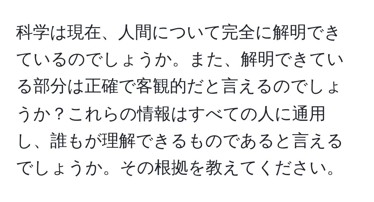 科学は現在、人間について完全に解明できているのでしょうか。また、解明できている部分は正確で客観的だと言えるのでしょうか？これらの情報はすべての人に通用し、誰もが理解できるものであると言えるでしょうか。その根拠を教えてください。