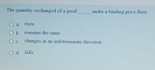 The quantity exchanged of a good _under a binding price floor
a rises
b. remains the same
c. changes in an indeterminate direction
d falls