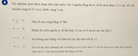 Thí nghiệm giao thoa sông trên mặt nước với 2 nguồn đồng bộ A và B cách nhau 13,5 cm, tốc độ
truyền sóng là 0,5 m/s, bước sóng 2 cm.
a. × Tần số của sóng bằng 25 Hz
b. Điểm M cách nguồn A, B lần lượt 12 cm và 9 cm là cực đại thứ 2.
c. × Số đường dao động với biên độ cực đại trên AB là 13.
d. × Dịch B dọc theo phương AB và hướng ra xa A một đoạn 13 cm thì trong quá trình dịch chuyên
điễm M có 5 lần chuyên thành đao động cực đại.