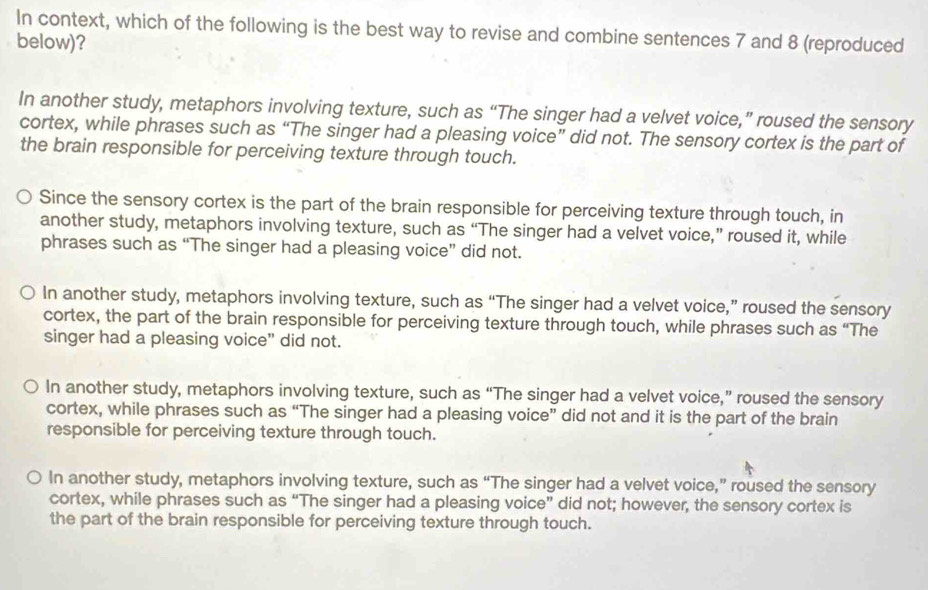 In context, which of the following is the best way to revise and combine sentences 7 and 8 (reproduced
below)?
In another study, metaphors involving texture, such as “The singer had a velvet voice,” roused the sensory
cortex, while phrases such as “The singer had a pleasing voice” did not. The sensory cortex is the part of
the brain responsible for perceiving texture through touch.
Since the sensory cortex is the part of the brain responsible for perceiving texture through touch, in
another study, metaphors involving texture, such as “The singer had a velvet voice,” roused it, while
phrases such as “The singer had a pleasing voice” did not.
In another study, metaphors involving texture, such as “The singer had a velvet voice,” roused the sensory
cortex, the part of the brain responsible for perceiving texture through touch, while phrases such as “The
singer had a pleasing voice” did not.
In another study, metaphors involving texture, such as “The singer had a velvet voice,” roused the sensory
cortex, while phrases such as “The singer had a pleasing voice” did not and it is the part of the brain
responsible for perceiving texture through touch.
In another study, metaphors involving texture, such as “The singer had a velvet voice,” roused the sensory
cortex, while phrases such as “The singer had a pleasing voice” did not; however, the sensory cortex is
the part of the brain responsible for perceiving texture through touch.